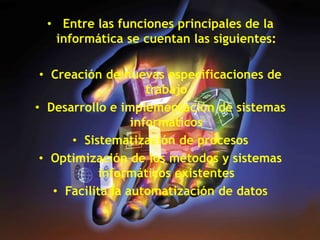 • Entre las funciones principales de la
informática se cuentan las siguientes:
• Creación de nuevas especificaciones de
trabajo
• Desarrollo e implementación de sistemas
informáticos
• Sistematización de procesos
• Optimización de los métodos y sistemas
informáticos existentes
• Facilita la automatización de datos
 