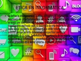 ETICA EN INFORMATICA.
• Se define la ética general, y la ética aplicada a la informática, se
mencionan los principales códigos éticos de la informática para que
se tenga una idea clara sobre el tema tratado, asimismo la
investigación realizada para el desarrollo de este trabajo ha sido
hecha con el propósito de entender que la ética informática es
esencial porque permite determinar la capacidad moral del
profesional de la rama. Se enfatiza la importancia de los valores
aplicados en la informática, presentando los delitos más frecuentes
que se presentan en el tercer entorno: el entorno digital.
 