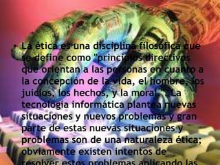 • La ética es una disciplina filosófica que
se define como "principios directivos
que orientan a las personas en cuanto a
la concepción de la vida, el hombre, los
juicios, los hechos, y la moral.". La
tecnología informática plantea nuevas
situaciones y nuevos problemas y gran
parte de estas nuevas situaciones y
problemas son de una naturaleza ética;
obviamente existen intentos de
 