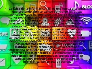 • La Ética de la Informática (EI) es una nueva disciplina
que pretende abrirse campo dentro de las éticas
aplicadas y que ha emergido con fuerza desde hace
unos pocos años en el mundo anglosajón. El origen
remoto de la EI está en la introducción cada vez más
masiva de los ordenadores en muchos ámbitos de la
vida social, cada vez más computarizada. Muchas
profesiones reivindican para sí una ética particular
con la cual pueden regirse ante los problemas
morales específicos de esa profesión o actividad
ocupacional. La existencia de la EI tiene como punto
de partida el hecho de que los ordenadores suponen
unos problemas éticos particulares y por tanto
distintos a otras tecnologías . En la profesión
informática se quiere pasar de la simple aplicación de
criterios éticos generales a la elaboración de una
ética propia de la profesión. Los códigos éticos de
asociaciones profesionales y de empresas de
informática van en esa dirección.
 