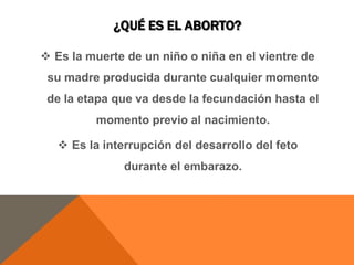 ¿QUÉ ES EL ABORTO?
 Es la muerte de un niño o niña en el vientre de
su madre producida durante cualquier momento
de la etapa que va desde la fecundación hasta el
momento previo al nacimiento.
 Es la interrupción del desarrollo del feto
durante el embarazo.
 