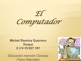 El
     Computador

 Michel Romina Guerrero
          Duque
     C.I:V-15.927.181

Educación mención Ciencias
     Físico Naturales
 