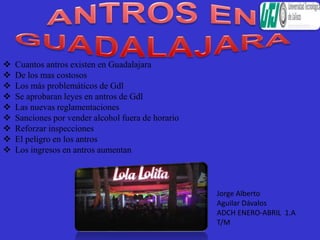  Cuantos antros existen en Guadalajara
 De los mas costosos
 Los más problemáticos de Gdl
 Se aprobaran leyes en antros de Gdl
 Las nuevas reglamentaciones
 Sanciones por vender alcohol fuera de horario
 Reforzar inspecciones
 El peligro en los antros
 Los ingresos en antros aumentan
Jorge Alberto
Aguilar Dávalos
ADCH ENERO-ABRIL 1.A
T/M
 