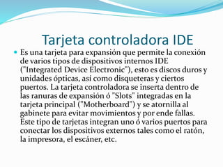 Tarjeta controladora IDE
 Es una tarjeta para expansión que permite la conexión
de varios tipos de dispositivos internos IDE
("Integrated Device Electronic"), esto es discos duros y
unidades ópticas, así como disqueteras y ciertos
puertos. La tarjeta controladora se inserta dentro de
las ranuras de expansión ó "Slots" integradas en la
tarjeta principal ("Motherboard") y se atornilla al
gabinete para evitar movimientos y por ende fallas.
Este tipo de tarjetas integran uno ó varios puertos para
conectar los dispositivos externos tales como el ratón,
la impresora, el escáner, etc.
 