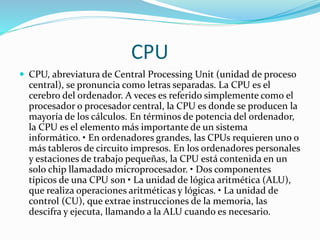 CPU
 CPU, abreviatura de Central Processing Unit (unidad de proceso
central), se pronuncia como letras separadas. La CPU es el
cerebro del ordenador. A veces es referido simplemente como el
procesador o procesador central, la CPU es donde se producen la
mayoría de los cálculos. En términos de potencia del ordenador,
la CPU es el elemento más importante de un sistema
informático. • En ordenadores grandes, las CPUs requieren uno o
más tableros de circuito impresos. En los ordenadores personales
y estaciones de trabajo pequeñas, la CPU está contenida en un
solo chip llamadado microprocesador. • Dos componentes
típicos de una CPU son • La unidad de lógica aritmética (ALU),
que realiza operaciones aritméticas y lógicas. • La unidad de
control (CU), que extrae instrucciones de la memoria, las
descifra y ejecuta, llamando a la ALU cuando es necesario.
 