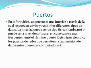 Puertos
 En informática, un puerto es una interfaz a través de la
cual se pueden enviar y recibir los diferentes tipos de
datos. La interfaz puede ser de tipo física (hardware) o
puede ser a nivel de software, en cuyo caso se usa
frecuentemente el término puerto lógico (por ejemplo,
los puertos de redes que permiten la transmisión de
datos entre diferentes computadoras).
 
