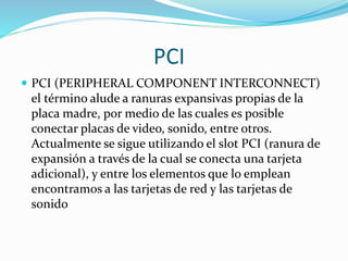 PCI
 PCI (PERIPHERAL COMPONENT INTERCONNECT)
el término alude a ranuras expansivas propias de la
placa madre, por medio de las cuales es posible
conectar placas de video, sonido, entre otros.
Actualmente se sigue utilizando el slot PCI (ranura de
expansión a través de la cual se conecta una tarjeta
adicional), y entre los elementos que lo emplean
encontramos a las tarjetas de red y las tarjetas de
sonido
 