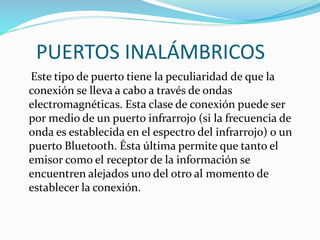 PUERTOS INALÁMBRICOS
Este tipo de puerto tiene la peculiaridad de que la
conexión se lleva a cabo a través de ondas
electromagnéticas. Esta clase de conexión puede ser
por medio de un puerto infrarrojo (si la frecuencia de
onda es establecida en el espectro del infrarrojo) o un
puerto Bluetooth. Ésta última permite que tanto el
emisor como el receptor de la información se
encuentren alejados uno del otro al momento de
establecer la conexión.
 