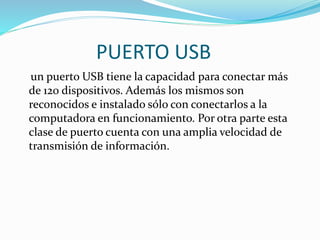 PUERTO USB
un puerto USB tiene la capacidad para conectar más
de 120 dispositivos. Además los mismos son
reconocidos e instalado sólo con conectarlos a la
computadora en funcionamiento. Por otra parte esta
clase de puerto cuenta con una amplia velocidad de
transmisión de información.
 