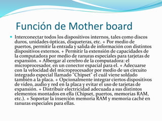 Función de Mother board
 Interconectar todos los dispositivos internos, tales como discos
duros, unidades ópticas, disqueteras, etc. + Por medio de
puertos, permitir la entrada y salida de información con distintos
dispositivos externos. + Permitir la extensión de capacidades de
la computadora por medio de ranuras especiales para tarjetas de
expansión. + Albergar al cerebro de la computadora: el
microprocesador, en un conector espacial para el. + Adecuarse
con la velocidad del microprocesador por medio de un circuito
integrado especial llamado "Chipset" el cuál viene soldado
también a la placa. + Opcionalmente integrar ciertos dispositivos
de video, audio y red en la placa y evitar el uso de tarjetas de
expansión. + Distribuir electricidad adecuada a sus distintos
elementos montados en ella (Chipset, puertos, memorias RAM,
etc.). + Soportar la inserción memoria RAM y memoria caché en
ranuras especiales para ellas.
 
