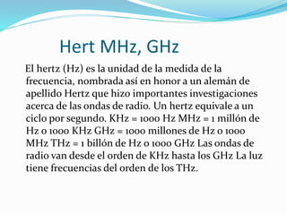 Hert MHz, GHz
El hertz (Hz) es la unidad de la medida de la
frecuencia, nombrada así en honor a un alemán de
apellido Hertz que hizo importantes investigaciones
acerca de las ondas de radio. Un hertz equivale a un
ciclo por segundo. KHz = 1000 Hz MHz = 1 millón de
Hz o 1000 KHz GHz = 1000 millones de Hz o 1000
MHz THz = 1 billón de Hz o 1000 GHz Las ondas de
radio van desde el orden de KHz hasta los GHz La luz
tiene frecuencias del orden de los THz.
 