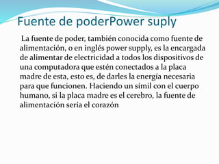 Fuente de poderPower suply
La fuente de poder, también conocida como fuente de
alimentación, o en inglés power supply, es la encargada
de alimentar de electricidad a todos los dispositivos de
una computadora que estén conectados a la placa
madre de esta, esto es, de darles la energía necesaria
para que funcionen. Haciendo un símil con el cuerpo
humano, si la placa madre es el cerebro, la fuente de
alimentación sería el corazón
 