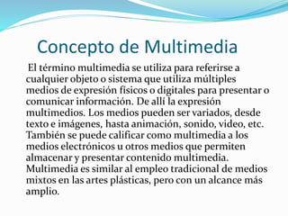 Concepto de Multimedia
El término multimedia se utiliza para referirse a
cualquier objeto o sistema que utiliza múltiples
medios de expresión físicos o digitales para presentar o
comunicar información. De allí la expresión
multimedios. Los medios pueden ser variados, desde
texto e imágenes, hasta animación, sonido, video, etc.
También se puede calificar como multimedia a los
medios electrónicos u otros medios que permiten
almacenar y presentar contenido multimedia.
Multimedia es similar al empleo tradicional de medios
mixtos en las artes plásticas, pero con un alcance más
amplio.
 