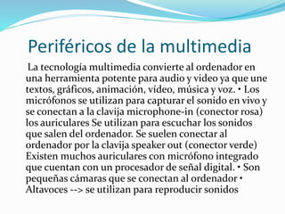 Periféricos de la multimedia
La tecnología multimedia convierte al ordenador en
una herramienta potente para audio y video ya que une
textos, gráficos, animación, vídeo, música y voz. • Los
micrófonos se utilizan para capturar el sonido en vivo y
se conectan a la clavija microphone-in (conector rosa)
los auriculares Se utilizan para escuchar los sonidos
que salen del ordenador. Se suelen conectar al
ordenador por la clavija speaker out (conector verde)
Existen muchos auriculares con micrófono integrado
que cuentan con un procesador de señal digital. • Son
pequeñas cámaras que se conectan al ordenador •
Altavoces --> se utilizan para reproducir sonidos
 