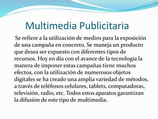 Multimedia Publicitaria
Se refiere a la utilización de medios para la exposición
de una campaña en concreto. Se maneja un producto
que desea ser expuesto con diferentes tipos de
recursos. Hoy en día con el avance de la tecnología la
manera de imponer estas campañas tiene muchos
efectos, con la utilización de numerosos objetos
digitales se ha creado una amplia variedad de métodos,
a través de teléfonos celulares, tablets, computadoras,
televisión, radio, etc. Todos estos aparatos garantizan
la difusión de este tipo de multimedia.
 