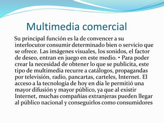 Multimedia comercial
Su principal función es la de convencer a su
interlocutor consumir determinado bien o servicio que
se ofrece. Las imágenes visuales, los sonidos, el factor
de deseo, entran en juego en este medio. • Para poder
crear la necesidad de obtener lo que se publicita, este
tipo de multimedia recurre a catálogos, propagandas
por televisión, radio, pancartas, carteles, Internet. El
acceso a la tecnología de hoy en día le permitió una
mayor difusión y mayor público, ya que al existir
Internet, muchas compañías extranjeras pueden llegar
al público nacional y conseguirlos como consumidores
 