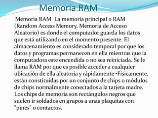 Memoria RAM
Memoria RAM La memoria principal o RAM
(Random Access Memory, Memoria de Acceso
Aleatorio) es donde el computador guarda los datos
que está utilizando en el momento presente. El
almacenamiento es considerado temporal por que los
datos y programas permanecen en ella mientras que la
computadora este encendida o no sea reiniciada. Se le
llama RAM por que es posible acceder a cualquier
ubicación de ella aleatoria y rápidamente •Físicamente,
están constituidas por un conjunto de chips o módulos
de chips normalmente conectados a la tarjeta madre.
Los chips de memoria son rectángulos negros que
suelen ir soldados en grupos a unas plaquitas con
"pines" o contactos.
 