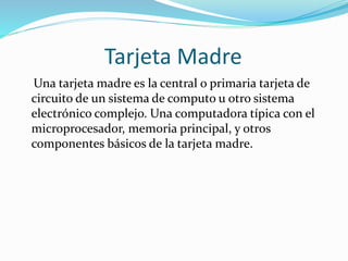 Tarjeta Madre
Una tarjeta madre es la central o primaria tarjeta de
circuito de un sistema de computo u otro sistema
electrónico complejo. Una computadora típica con el
microprocesador, memoria principal, y otros
componentes básicos de la tarjeta madre.
 