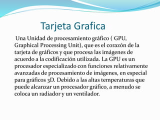 Tarjeta Grafica
Una Unidad de procesamiento gráfico ( GPU,
Graphical Processing Unit), que es el corazón de la
tarjeta de gráficos y que procesa las imágenes de
acuerdo a la codificación utilizada. La GPU es un
procesador especializado con funciones relativamente
avanzadas de procesamiento de imágenes, en especial
para gráficos 3D. Debido a las altas temperaturas que
puede alcanzar un procesador gráfico, a menudo se
coloca un radiador y un ventilador.
 