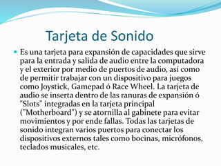 Tarjeta de Sonido
 Es una tarjeta para expansión de capacidades que sirve
para la entrada y salida de audio entre la computadora
y el exterior por medio de puertos de audio, así como
de permitir trabajar con un dispositivo para juegos
como Joystick, Gamepad ó Race Wheel. La tarjeta de
audio se inserta dentro de las ranuras de expansión ó
"Slots" integradas en la tarjeta principal
("Motherboard") y se atornilla al gabinete para evitar
movimientos y por ende fallas. Todas las tarjetas de
sonido integran varios puertos para conectar los
dispositivos externos tales como bocinas, micrófonos,
teclados musicales, etc.
 