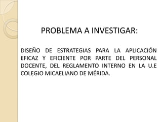 PROBLEMA A INVESTIGAR:

DISEÑO DE ESTRATEGIAS PARA LA APLICACIÓN
EFICAZ Y EFICIENTE POR PARTE DEL PERSONAL
DOCENTE, DEL REGLAMENTO INTERNO EN LA U.E
COLEGIO MICAELIANO DE MÉRIDA.
 