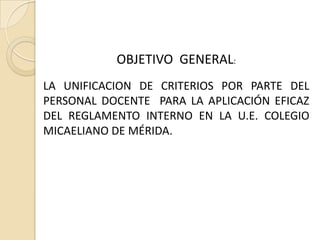 OBJETIVO GENERAL:
LA UNIFICACION DE CRITERIOS POR PARTE DEL
PERSONAL DOCENTE PARA LA APLICACIÓN EFICAZ
DEL REGLAMENTO INTERNO EN LA U.E. COLEGIO
MICAELIANO DE MÉRIDA.
 