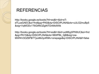 REFERENCIAS

http://books.google.es/books?hl=es&lr=&id=eT-
dTLzaGAEC&oi=fnd&pg=PA5&dq=DISCIPLINA&ots=uULG2muBp5
&sig=VqMODc1T6GtRk3Zgl4iTDnMsWXk

http://books.google.es/books?hl=es&lr=&id=uoM6yjXPK8UC&oi=fnd
&pg=PA15&dq=DISCIPLINA&ots=98XP8b_QjB&sig=ow-
MWf4V3OZ6PBTTjxol6k3y4RI#v=onepage&q=DISCIPLINA&f=false
 