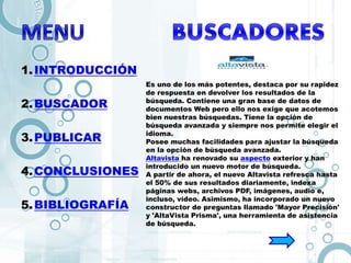 1.INTRODUCCIÓN
2.BUSCADOR
3.PUBLICAR
4.CONCLUSIONES
5.BIBLIOGRAFÍA
Es uno de los más potentes, destaca por su rapidez
de respuesta en devolver los resultados de la
búsqueda. Contiene una gran base de datos de
documentos Web pero ello nos exige que acotemos
bien nuestras búsquedas. Tiene la opción de
búsqueda avanzada y siempre nos permite elegir el
idioma.
Posee muchas facilidades para ajustar la búsqueda
en la opción de búsqueda avanzada.
Altavista ha renovado su aspecto exterior y han
introducido un nuevo motor de búsqueda.
A partir de ahora, el nuevo Altavista refresca hasta
el 50% de sus resultados diariamente, indexa
páginas webs, archivos PDF, imágenes, audio e,
incluso, vídeo. Asimismo, ha incorporado un nuevo
constructor de preguntas llamado 'Mayor Precisión'
y 'AltaVista Prisma', una herramienta de asistencia
de búsqueda.
 