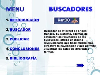 1.INTRODUCCIÓN
2.BUSCADOR
3.PUBLICAR
4.CONCLUSIONES
5.BIBLIOGRAFÍA
Buscador de Internet de origen
francés. Su sistema, además de
optimizar los resultados de las
búsquedas, ofrece un diseño
revolucionario que hace mucho más
atractiva la navegación y que permite
visualizar los datos de diferentes
formas.
 