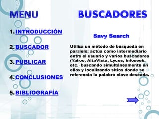 1.INTRODUCCIÓN
2.BUSCADOR
3.PUBLICAR
4.CONCLUSIONES
5.BIBLIOGRAFÍA
Utiliza un método de búsqueda en
paralelo: actúa como intermediario
entre el usuario y varios buscadores
(Yahoo, AltaVista, Lycos, Infoseek,
etc.) buscando simultáneamente en
ellos y localizando sitios donde se
referencia la palabra clave deseada.
 