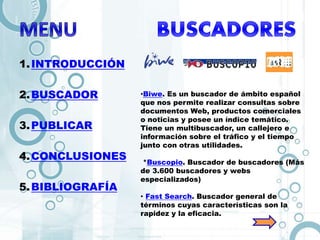 1.INTRODUCCIÓN
2.BUSCADOR
3.PUBLICAR
4.CONCLUSIONES
5.BIBLIOGRAFÍA
•Biwe. Es un buscador de ámbito español
que nos permite realizar consultas sobre
documentos Web, productos comerciales
o noticias y posee un índice temático.
Tiene un multibuscador, un callejero e
información sobre el tráfico y el tiempo
junto con otras utilidades.
*Buscopio. Buscador de buscadores (Más
de 3.600 buscadores y webs
especializados)
• Fast Search. Buscador general de
términos cuyas características son la
rapidez y la eficacia.
 