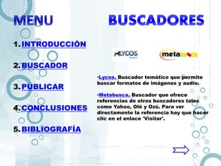 1.INTRODUCCIÓN
2.BUSCADOR
3.PUBLICAR
4.CONCLUSIONES
5.BIBLIOGRAFÍA
•Lycos. Buscador temático que permite
buscar formatos de imágenes y audio.
•Metabusca. Buscador que ofrece
referencias de otros buscadores tales
como Yahoo, Olé y Ozú. Para ver
directamente la referencia hay que hacer
clic en el enlace 'Visitar'.
 