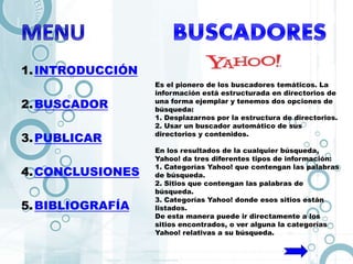 1.INTRODUCCIÓN
2.BUSCADOR
3.PUBLICAR
4.CONCLUSIONES
5.BIBLIOGRAFÍA
Es el pionero de los buscadores temáticos. La
información está estructurada en directorios de
una forma ejemplar y tenemos dos opciones de
búsqueda:
1. Desplazarnos por la estructura de directorios.
2. Usar un buscador automático de sus
directorios y contenidos.
En los resultados de la cualquier búsqueda,
Yahoo! da tres diferentes tipos de información:
1. Categorías Yahoo! que contengan las palabras
de búsqueda.
2. Sitios que contengan las palabras de
búsqueda.
3. Categorías Yahoo! donde esos sitios están
listados.
De esta manera puede ir directamente a los
sitios encontrados, o ver alguna la categorías
Yahoo! relativas a su búsqueda.
 