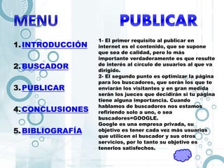 1.INTRODUCCIÓN
2.BUSCADOR
3.PUBLICAR
4.CONCLUSIONES
5.BIBLIOGRAFÍA
1- El primer requisito al publicar en
internet es el contenido, que se supone
que sea de calidad, pero lo más
importante verdaderamente es que resulte
de interés al círculo de usuarios al que va
dirigido.
2- El segundo punto es optimizar la página
para los buscadores, que serán los que te
enviarán los visitantes y en gran medida
serán los jueces que decidirán si tu página
tiene alguna importancia. Cuando
hablamos de buscadores nos estamos
refiriendo solo a uno, o sea
buscadores=GOOGLE.
Google es una empresa privada, su
objetivo es tener cada vez más usuarios
que utilicen el buscador y sus otros
servicios, por lo tanto su objetivo es
tenerlos satisfechos.
 