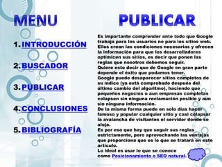 1.INTRODUCCIÓN
2.BUSCADOR
3.PUBLICAR
4.CONCLUSIONES
5.BIBLIOGRAFÍA
Es importante comprender ante todo que Google
trabaja para los usuarios no para los sitios web.
Ellos crean las condiciones necesarias y ofrecen
la información para que los desarrolladores
optimicen sus sitios, es decir que ponen las
reglas que nosotros debemos seguir.
Quiere esto decir que de Google en gran parte
depende el éxito que podamos tener.
Google puede desaparecer sitios completos de
su índice (ya está comprobado después del
último cambio del algoritmo), haciendo que
pequeños negocios o aun empresas completas
colapsen sin ninguna reclamación posible y aun
sin ninguna información.
De la misma forma puede en solo días hacer
famoso y popular cualquier sitio y casi colapsar
la avalancha de visitantes el servidor donde se
aloja.
Es por eso que hay que seguir sus reglas
estrictamente, pero aprovechando las ventajas
que proporciona que es lo que se tratará en este
artículo.
Lo ideal es usar lo que se conoce
como Posicionamiento o SEO natural.
 