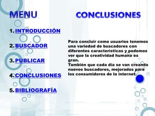 1.INTRODUCCIÓN
2.BUSCADOR
3.PUBLICAR
4.CONCLUSIONES
5.BIBLIOGRAFÍA
Para concluir como usuarios tenemos
una variedad de buscadores con
diferentes características y podemos
ver que la creatividad humana es
gran.
También que cada día se van creando
nuevos buscadores, mejorados para
los consumidores de la internet.
 