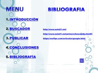 1.INTRODUCCIÓN
2.BUSCADOR
3.PUBLICAR
4.CONCLUSIONES
5.BIBLIOGRAFÍA
http://www.aula21.net/
http://www.aula21.net/primera/buscando.htm#3
https://norfipc.com/articulos/google.html
 