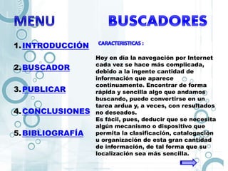 1.INTRODUCCIÓN
2.BUSCADOR
3.PUBLICAR
4.CONCLUSIONES
5.BIBLIOGRAFÍA
Hoy en día la navegación por Internet
cada vez se hace más complicada,
debido a la ingente cantidad de
información que aparece
continuamente. Encontrar de forma
rápida y sencilla algo que andamos
buscando, puede convertirse en un
tarea ardua y, a veces, con resultados
no deseados.
Es fácil, pues, deducir que se necesita
algún mecanismo o dispositivo que
permita la clasificación, catalogación
u organización de esta gran cantidad
de información, de tal forma que su
localización sea más sencilla.
 