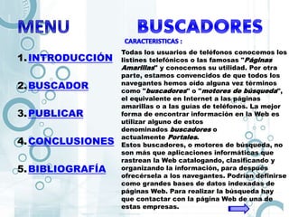 1.INTRODUCCIÓN
2.BUSCADOR
3.PUBLICAR
4.CONCLUSIONES
5.BIBLIOGRAFÍA
Todas los usuarios de teléfonos conocemos los
listines telefónicos o las famosas "Páginas
Amarillas" y conocemos su utilidad. Por otra
parte, estamos convencidos de que todos los
navegantes hemos oído alguna vez términos
como "buscadores" o "motores de búsqueda",
el equivalente en Internet a las páginas
amarillas o a las guías de teléfonos. La mejor
forma de encontrar información en la Web es
utilizar alguno de estos
denominados buscadores o
actualmente Portales.
Estos buscadores, o motores de búsqueda, no
son más que aplicaciones informáticas que
rastrean la Web catalogando, clasificando y
organizando la información, para después
ofrecérsela a los navegantes. Podrían definirse
como grandes bases de datos indexadas de
páginas Web. Para realizar la búsqueda hay
que contactar con la página Web de una de
estas empresas.
 