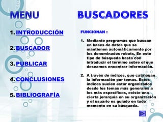 1.INTRODUCCIÓN
2.BUSCADOR
3.PUBLICAR
4.CONCLUSIONES
5.BIBLIOGRAFÍA
1. Mediante programas que buscan
en bases de datos que se
mantienen automáticamente por
los denominados robots. En este
tipo de búsqueda basta con
introducir el término sobre el que
deseamos encontrar información.
2. A través de índices, que catalogan
la información por temas. Estos
índices suelen estar organizados
desde los temas más generales a
los más específicos, existe una
cierta jerarquía en su organización
y el usuario es guiado en todo
momento en su búsqueda.
 