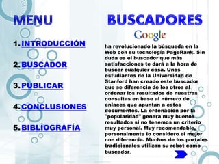 1.INTRODUCCIÓN
2.BUSCADOR
3.PUBLICAR
4.CONCLUSIONES
5.BIBLIOGRAFÍA
ha revolucionado la búsqueda en la
Web con su tecnología PageRank. Sin
duda es el buscador que más
satisfacciones te dará a la hora de
buscar cualquier cosa. Unos
estudiantes de la Universidad de
Stanford han creado este buscador
que se diferencia de los otros al
ordenar los resultados de nuestras
consultas en base al número de
enlaces que apuntan a estos
documentos. La ordenación por la
"popularidad" genera muy buenos
resultados si no tenemos un criterio
muy personal. Muy recomendable,
personalmente lo considero el mejor
con diferencia. Muchos de los portales
tradicionales utilizan su robot como
buscador.
 
