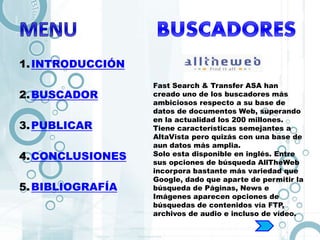 1.INTRODUCCIÓN
2.BUSCADOR
3.PUBLICAR
4.CONCLUSIONES
5.BIBLIOGRAFÍA
Fast Search & Transfer ASA han
creado uno de los buscadores más
ambiciosos respecto a su base de
datos de documentos Web, superando
en la actualidad los 200 millones.
Tiene características semejantes a
AltaVista pero quizás con una base de
aun datos más amplia.
Solo esta disponible en inglés. Entre
sus opciones de búsqueda AllTheWeb
incorpora bastante más variedad que
Google, dado que aparte de permitir la
búsqueda de Páginas, News e
Imágenes aparecen opciones de
búsquedas de contenidos vía FTP,
archivos de audio e incluso de vídeo.
 
