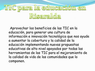 TIC para la educación en Risaralda    Aprovechar los beneficios de las TIC en la educación, para generar una cultura de información e innovación tecnológica que nos ayude a aumentar la cobertura y la calidad de la educación implementando nuevas propuestas educativas de alto nivel apoyados por todas las herramientas de las TIC para el mejoramiento de la calidad de vida de las comunidades que lo componen.