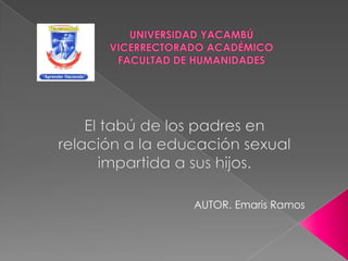 UNIVERSIDAD YACAMBÚVICERRECTORADO ACADÉMICOFACULTAD DE HUMANIDADES El tabú de los padres en relación a la educación sexual impartida a sus hijos. AUTOR. Emaris Ramos 