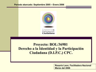 Proyecto: BOL/36981  Derecho a la Identidad y la Participación Ciudadana (D.I.P.C.) CPC. Periodo abarcado: Septiembre 2005 – Enero 2006 Rosario Leon, Facilitadora Nacional Marzo del 2006 