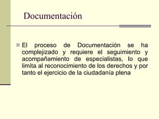 Documentación El proceso de Documentación se ha complejizado y requiere el seguimiento y acompañamiento de especialistas, lo que limita al reconocimiento de los derechos y por tanto el ejercicio de la ciudadanía plena 