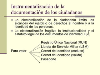 Instrumentalización de la documentación de los ciudadanos  La electoralización de la ciudadanía limita los alcances del ejercicio de derechos al nombre y a la identidad de las personas.  La electoralización fragiliza la institucionalidad y el estatuto legal de los documentos de identidad, Eje. Registro Único Nacional (RUN) Libreta de Servicio Militar (LSM) Para votar Carnet de Identidad (caduco) Carnet de Identidad (valido) Pasaporte 