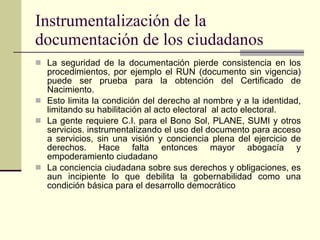 La seguridad de la documentación pierde consistencia en los procedimientos, por ejemplo el RUN (documento sin vigencia) puede ser prueba para la obtención del Certificado de Nacimiento. Esto limita la condición del derecho al nombre y a la identidad, limitando su habilitación al acto electoral  al acto electoral. La gente requiere C.I. para el Bono Sol, PLANE, SUMI y otros servicios. instrumentalizando el uso del documento para acceso a servicios, sin una visión y conciencia plena del ejercicio de derechos. Hace falta entonces mayor abogacía y empoderamiento ciudadano La conciencia ciudadana sobre sus derechos y obligaciones, es aun incipiente lo que debilita la gobernabilidad como una condición básica para el desarrollo democrático Instrumentalización de la documentación de los ciudadanos 