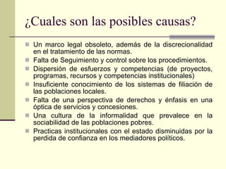 ¿Cuales son las posibles causas? Un marco legal obsoleto, además de la discrecionalidad en el tratamiento de las normas. Falta de Seguimiento y control sobre los procedimientos. Dispersión de esfuerzos y competencias (de proyectos, programas, recursos y competencias institucionales) Insuficiente conocimiento de los sistemas de filiación de las poblaciones locales. Falta de una perspectiva de derechos y énfasis en una óptica de servicios y concesiones. Una cultura de la informalidad que prevalece en la sociabilidad de las poblaciones pobres. Practicas institucionales con el estado disminuidas por la perdida de confianza en los mediadores políticos. 