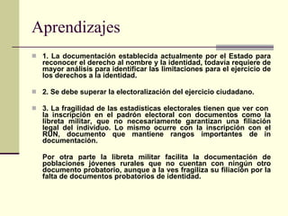 Aprendizajes 1. La documentación establecida actualmente por el Estado para reconocer el derecho al nombre y la identidad, todavía requiere de mayor análisis para identificar las limitaciones para el ejercicio de los derechos a la identidad. 2. Se debe superar la electoralización del ejercicio ciudadano. 3. La fragilidad de las estadísticas electorales tienen que ver con  la inscripción en el padrón electoral con documentos como la libreta militar, que no necesariamente garantizan una filiación legal del individuo. Lo mismo ocurre con la inscripción con el RUN, documento que mantiene rangos importantes de in documentación.  Por otra parte la libreta militar facilita la documentación de poblaciones jóvenes rurales que no cuentan con ningún otro documento probatorio, aunque a la ves fragiliza su filiación por la falta de documentos probatorios de identidad. 